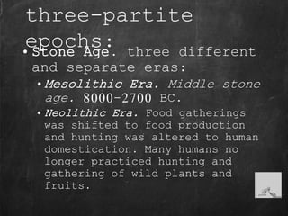 three-partite
epochs:• Stone Age. three different
and separate eras:
• Mesolithic Era. Middle stone
age. 8000-2700 BC.
• Neolithic Era. Food gatherings
was shifted to food production
and hunting was altered to human
domestication. Many humans no
longer practiced hunting and
gathering of wild plants and
fruits.
 