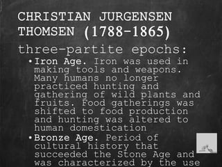 CHRISTIAN JURGENSEN
THOMSEN (1788-1865)
three-partite epochs:
• Iron Age. Iron was used in
making tools and weapons.
Many humans no longer
practiced hunting and
gathering of wild plants and
fruits. Food gatherings was
shifted to food production
and hunting was altered to
human domestication
• Bronze Age. Period of
cultural history that
succeeded the Stone Age and
was characterized by the use
 