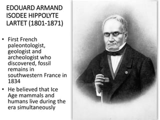 EDOUARD ARMAND
ISODEE HIPPOLYTE
LARTET (1801-1871)
• First French
paleontologist,
geologist and
archeologist who
discovered, fossil
remains in
southwestern France in
1834
• He believed that Ice
Age mammals and
humans live during the
era simultaneously
 