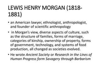 LEWIS HENRY MORGAN (1818-
1881)
• an American lawyer, ethnologist, anthropologist,
and founder of scientific anthropology
• in Morgan’s view, diverse aspects of culture, such
as the structure of families, forms of marriage,
categories of kinship, ownership of property, forms
of government, technology, and systems of food
production, all changed as societies evolved.
• He wrote Ancient Society or Research in the Lines of
Human Progress form Savagery through Barbarism
 