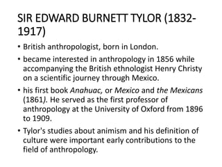 SIR EDWARD BURNETT TYLOR (1832-
1917)
• British anthropologist, born in London.
• became interested in anthropology in 1856 while
accompanying the British ethnologist Henry Christy
on a scientific journey through Mexico.
• his first book Anahuac, or Mexico and the Mexicans
(1861). He served as the first professor of
anthropology at the University of Oxford from 1896
to 1909.
• Tylor's studies about animism and his definition of
culture were important early contributions to the
field of anthropology.
 
