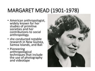 MARGARET MEAD (1901-1978)
• American anthropologist,
widely known for her
studies of primitive
societies and her
contributions to social
anthropology.
• she conducted notable
research in New Guinea,
Samoa Islands, and Bali
• Pioneering
anthropological
techniques that include
the use of photography
and videotape
 