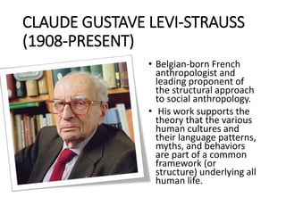 CLAUDE GUSTAVE LEVI-STRAUSS
(1908-PRESENT)
• Belgian-born French
anthropologist and
leading proponent of
the structural approach
to social anthropology.
• His work supports the
theory that the various
human cultures and
their language patterns,
myths, and behaviors
are part of a common
framework (or
structure) underlying all
human life.
 
