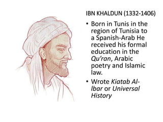 IBN KHALDUN (1332-1406)
• Born in Tunis in the
region of Tunisia to
a Spanish-Arab He
received his formal
education in the
Qu’ran, Arabic
poetry and Islamic
law.
• Wrote Kiatab Al-
lbar or Universal
History
 