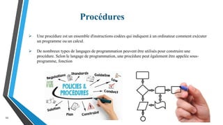 Procédures
11
 Une procédure est un ensemble d'instructions codées qui indiquent à un ordinateur comment exécuter
un programme ou un calcul.
 De nombreux types de langages de programmation peuvent être utilisés pour construire une
procédure. Selon le langage de programmation, une procédure peut également être appelée sous-
programme, fonction
 