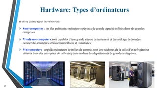 Hardware: Types d’ordinateurs
17
Il existe quatre types d'ordinateurs:
 Supercomputers : les plus puissants: ordinateurs spéciaux de grande capacité utilisés dans très grandes
entreprises
 Mainframe computers: sont capables d’une grande vitesse de traitement et du stockage de données;
occuper des chambres spécialement câblées et climatisées
 Minicomputers : appelés ordinateurs de milieu de gamme, sont des machines de la taille d’un réfrigérateur
utilisées dans des entreprises de taille moyenne ou dans des departements de grandes entreprises.
 