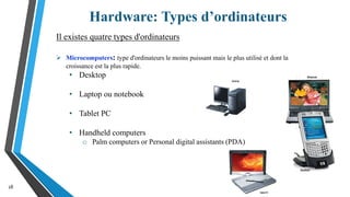 Hardware: Types d’ordinateurs
18
Il existes quatre types d'ordinateurs
 Microcomputers: type d'ordinateurs le moins puissant mais le plus utilisé et dont la
croissance est la plus rapide.
• Desktop
• Laptop ou notebook
• Tablet PC
• Handheld computers
o Palm computers or Personal digital assistants (PDA)
 