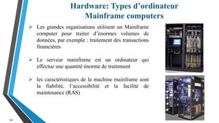 Hardware: Types d’ordinateur
Mainframe computers
20
 Les grandes organisations utilisent un Mainframe
computer pour traiter d’énormes volumes de
données, par exemple : traitement des transactions
financières
 Le serveur mainframe est un ordinateur qui
effectue une quantité énorme de traitement
 les caractéristiques de la machine mainframe sont
la fiabilité, l’accessibilité et la facilité de
maintenance (RAS)
 