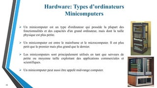 Hardware: Types d’ordinateurs
Minicomputers
21
 Un minicomputer est un type d'ordinateur qui possède la plupart des
fonctionnalités et des capacités d'un grand ordinateur, mais dont la taille
physique est plus petite.
 Un minicomputer est entre le mainframe et le microcomputer. Il est plus
petit que le premier mais plus grand que le dernier.
 Les minicomputers sont principalement utilisés en tant que serveurs de
petite ou moyenne taille exploitant des applications commerciales et
scientifiques.
 Un minicomputer peut aussi être appelé mid-range computer.
 