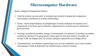 Microcomputer Hardware
27
Quatre catégories d'équipement de base:
 Unité de système (system unit): le conteneur qui contient la plupart des composants
électroniques constituant un système informatique.
 Entrée / Sortie (input/Output): les périphériques d’entrée traduisent les données et les
programmes d’un forme que les humains comprennent en un forme que les ordinateurs
peuvent traiter.
 Stockage secondaire(secondary storage): Contrairement à la mémoire, le stockage secondaire
contient les données et les programmes même après la mise hors tension. Exemples de
lecteurs USB, les disques durs, les lecteurs optiques (optical drives) et floppy drives
 Communication: un ordinateur communique avec un autre ordinateur ou un autre système
informatique à l'aide de dispositifs de communication comme le modem
 