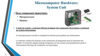 Microcomputer Hardware:
System Unit
28
Deux composants importants:
• Microprocesseur
• Mémoire
 L'unité de système : conteneur héberge la plupart des composants électroniques constituant
un système informatique
Le microprocesseur contrôle et manipule les données pour produire des informations
La mémoire contient des données et des instructions de programme pour le traitement des
données. Il est parfois appelé stockage temporaire car son contenu sera généralement perdu si
l'alimentation électrique de l'ordinateur est interrompue.
 