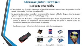 Microcomputer Hardware:
stockage secondaire
30
 Contrairement à la mémoire, le stockage secondaire contient les données et les programmes même si
aucune alimentation électrique n'est disponible
 les exemples de stockage secondaire comprennent les lecteurs USB, les disques durs, les disques
optiques (optical drives) et les disquette (floppy disk)
• Les disques durs (Hard disks ) sont généralement utilisés pour stocker des programmes et de très gros
fichiers de données. Les disques durs ont une capacité beaucoup plus grande et peuvent accéder aux
informations beaucoup plus rapidement que les disquettes.
• Les disques optiques utilisent la technologie laser et ont la plus grande capacité.
 