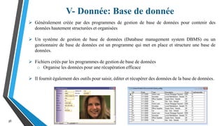 V- Donnée: Base de donnée
36
 Généralement créée par des programmes de gestion de base de données pour contenir des
données hautement structurées et organisées
 Un système de gestion de base de données (Database management system DBMS) ou un
gestionnaire de base de données est un programme qui met en place et structure une base de
données.
 Fichiers créés par les programmes de gestion de base de données
o Organise les données pour une récupération efficace
 Il fournit également des outils pour saisir, éditer et récupérer des données de la base de données.
 