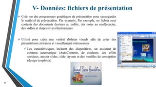 V- Données: fichiers de présentation
37
 Créé par des programmes graphiques de présentation pour sauvegarder
le matériel de présentation. Par exemple, Par exemple, un fichier peut
contenir des documents destines au public, des notes au conférencier,
des vidéos et diapositives électroniques
 Utilisé pour créer une variété d'objets visuels afin de créer des
présentations attirantes et visuellement intéressantes
 Les caractéristiques incluent des diapositives, un assistant de
contenu automatique (AutoContent), de couleurs, des effets
spéciaux, master slides, slide layouts et des modèles de conception
(design templates)
 
