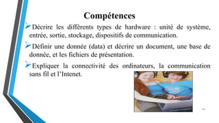 Compétences
Décrire les différents types de hardware : unité de système,
entrée, sortie, stockage, dispositifs de communication.
Définir une donnée (data) et décrire un document, une base de
donnée, et les fichiers de présentation.
Expliquer la connectivité des ordinateurs, la communication
sans fil et l’Intenet.
1-4
 