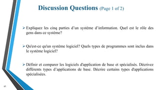Discussion Questions (Page 1 of 2)
41
Expliquez les cinq parties d’un système d’information. Quel est le rôle des
gens dans ce système?
Qu'est-ce qu'un système logiciel? Quels types de programmes sont inclus dans
le système logiciel?
Définir et comparer les logiciels d'application de base et spécialisés. Décrivez
différents types d’applications de base. Décrire certains types d'applications
spécialisées.
 