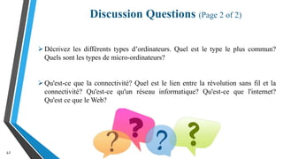 Discussion Questions (Page 2 of 2)
42
Décrivez les différents types d’ordinateurs. Quel est le type le plus commun?
Quels sont les types de micro-ordinateurs?
Qu'est-ce que la connectivité? Quel est le lien entre la révolution sans fil et la
connectivité? Qu'est-ce qu'un réseau informatique? Qu'est-ce que l'internet?
Qu'est ce que le Web?
 