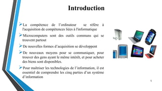 Introduction
La compétence de l’ordinateur se réfère à
l'acquisition de compétences liées à l'informatique
Microcomputers sont des outils communs qui se
trouvent partout
De nouvelles formes d’acquisition se développent
De nouveaux moyens pour se communiquer, pour
trouver des gens ayant le même intérêt, et pour acheter
des biens sont disponibles.
Pour maîtriser les technologies de l’information, il est
essentiel de comprendre les cinq parties d’un système
d’information
5
 