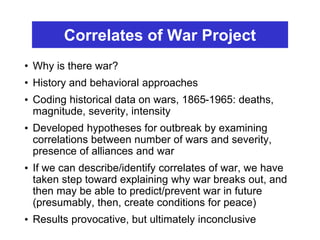 Correlates of War Project
• Why is there war?
• History and behavioral approaches
• Coding historical data on wars, 1865-1965: deaths,
magnitude, severity, intensity
• Developed hypotheses for outbreak by examining
correlations between number of wars and severity,
presence of alliances and war
• If we can describe/identify correlates of war, we have
taken step toward explaining why war breaks out, and
then may be able to predict/prevent war in future
(presumably, then, create conditions for peace)
• Results provocative, but ultimately inconclusive
 