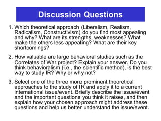 Discussion Questions
1. Which theoretical approach (Liberalism, Realism,
Radicalism, Constructivism) do you find most appealing
and why? What are its strengths, weaknesses? What
make the others less appealing? What are their key
shortcomings?
2. How valuable are large behavioral studies such as the
Correlates of War project? Explain your answer. Do you
think behavioralism (i.e., the scientific method), is the best
way to study IR? Why or why not?
3. Select one of the three more prominent theoretical
approaches to the study of IR and apply it to a current
international issue/event. Briefly describe the issue/event
and the important questions you think it raises, and then
explain how your chosen approach might address these
questions and help us better understand the issue/event.
 