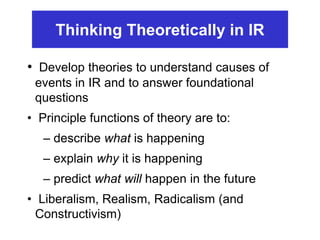 • Develop theories to understand causes of
events in IR and to answer foundational
questions
• Principle functions of theory are to:
– describe what is happening
– explain why it is happening
– predict what will happen in the future
• Liberalism, Realism, Radicalism (and
Constructivism)
Thinking Theoretically in IR
 