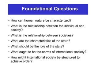 Foundational Questions
• How can human nature be characterized?
• What is the relationship between the individual and
society?
• What is the relationship between societies?
• What are the characteristics of the state?
• What should be the role of the state?
• What ought to be the norms of international society?
• How might international society be structured to
achieve order?
 