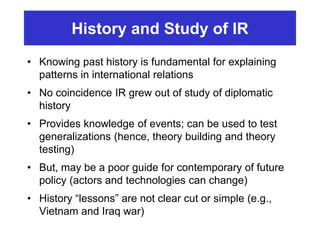 History and Study of IR
• Knowing past history is fundamental for explaining
patterns in international relations
• No coincidence IR grew out of study of diplomatic
history
• Provides knowledge of events; can be used to test
generalizations (hence, theory building and theory
testing)
• But, may be a poor guide for contemporary of future
policy (actors and technologies can change)
• History “lessons” are not clear cut or simple (e.g.,
Vietnam and Iraq war)
 