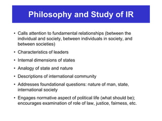 Philosophy and Study of IR
• Calls attention to fundamental relationships (between the
individual and society, between individuals in society, and
between societies)
• Characteristics of leaders
• Internal dimensions of states
• Analogy of state and nature
• Descriptions of international community
• Addresses foundational questions: nature of man, state,
international society
• Engages normative aspect of political life (what should be);
encourages examination of role of law, justice, fairness, etc.
 