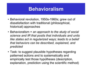 Behavioralism
• Behavioral revolution, 1950s-1960s; grew out of
dissatisfaction with traditional (philosophical,
historical) approaches
• Behavioralism = an approach to the study of social
science and IR that posits that individuals and units
like states act in regularized ways; leads to a belief
that behaviors can be described, explained, and
predicted
• Task: to suggest plausible hypotheses regarding
patterned actions and to systematically and
empirically test those hypotheses (description,
explanation, prediction using the scientific method)
 