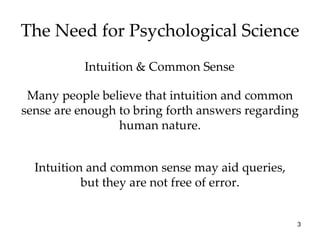 The Need for Psychological Science Intuition & Common Sense Many people believe that intuition and common sense are enough to bring forth answers regarding human nature. Intuition and common sense may aid queries, but they are not free of error. 