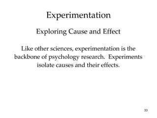 Experimentation Like other sciences, experimentation is the backbone of psychology research.  Experiments isolate causes and their effects. Exploring Cause and Effect 