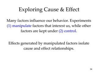 Many factors influence our behavior. Experiments  (1)   manipulate  factors that interest us, while other factors are kept under  (2) control . Effects generated by manipulated factors isolate cause and effect relationships. Exploring Cause & Effect 