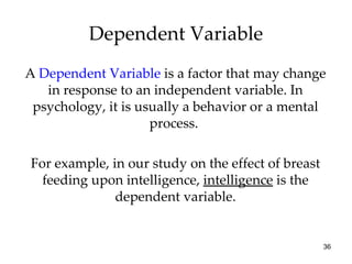 A  Dependent Variable  is a factor that may change in response to an independent variable. In psychology, it is usually a behavior or a mental process.  For example, in our study on the effect of breast feeding upon intelligence,  intelligence  is the dependent variable. Dependent Variable 
