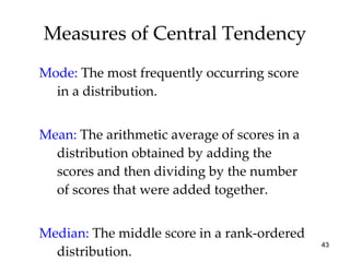 Measures of Central Tendency Mode:   The most frequently occurring score in a distribution. Mean:   The arithmetic average of scores in a distribution obtained by adding the scores and then dividing by the number of scores that were added together. Median:   The middle score in a rank-ordered distribution. 