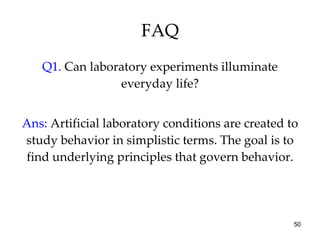 FAQ Q1.  Can laboratory experiments illuminate everyday life? Ans:  Artificial laboratory conditions are created to study behavior in simplistic terms. The goal is to find underlying principles that govern behavior. 