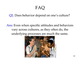 FAQ Q2 . Does behavior depend on one’s culture?  Ans : Even when specific attitudes and behaviors vary across cultures, as they often do, the underlying processes are much the same. Ami Vitale/ Getty Images 