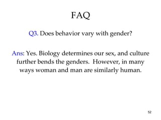 FAQ Q3.  Does behavior vary with gender? Ans : Yes. Biology determines our sex, and culture further bends the genders.  However, in many ways woman and man are similarly human. 
