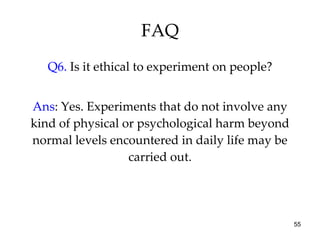FAQ Q6.  Is it ethical to experiment on people? Ans : Yes. Experiments that do not involve any kind of physical or psychological harm beyond normal levels encountered in daily life may be carried out. 