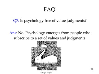 FAQ Q7.  Is psychology free of value judgments? Ans : No. Psychology emerges from people who subscribe to a set of values and judgments. © Roger Shepard 