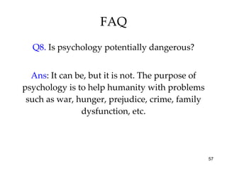FAQ Q8.  Is psychology potentially dangerous? Ans : It can be, but it is not. The purpose of psychology is to help humanity with problems such as war, hunger, prejudice, crime, family dysfunction, etc. 