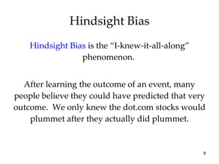 Hindsight Bias  is the “I-knew-it-all-along” phenomenon.   After learning the outcome of an event, many people believe they could have predicted that very outcome.  We only knew the dot.com stocks would plummet after they actually did plummet. Hindsight Bias 