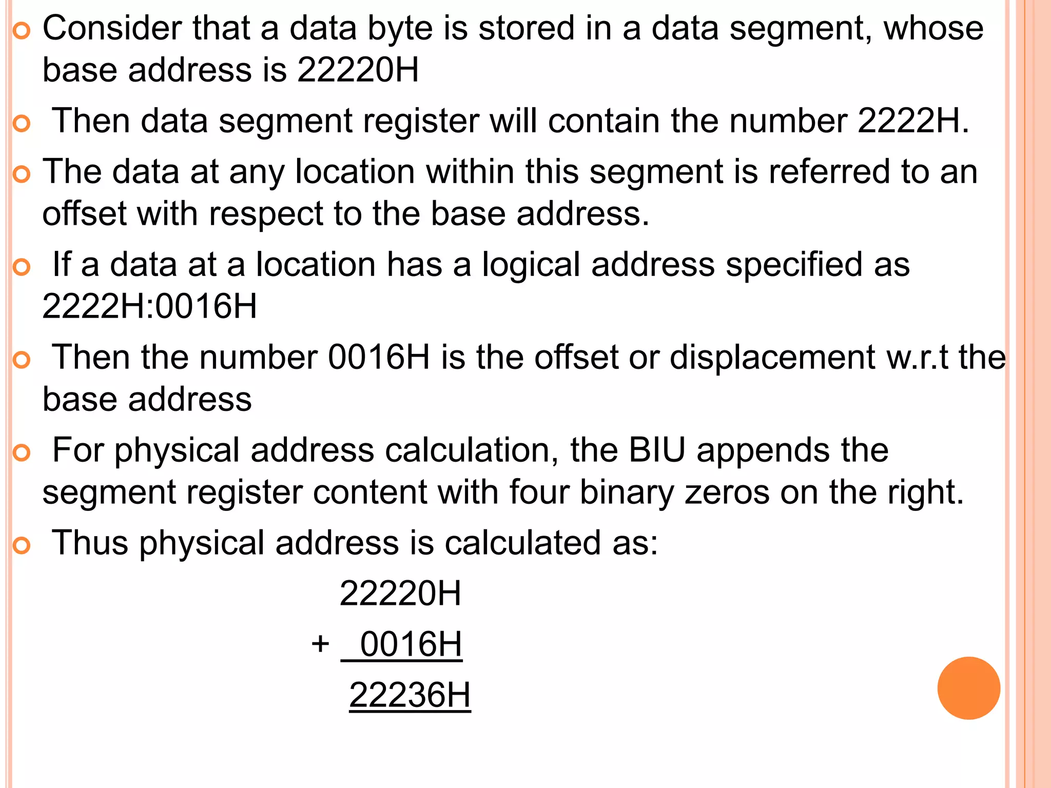  Consider that a data byte is stored in a data segment, whose
base address is 22220H
 Then data segment register will contain the number 2222H.
 The data at any location within this segment is referred to an
offset with respect to the base address.
 If a data at a location has a logical address specified as
2222H:0016H
 Then the number 0016H is the offset or displacement w.r.t the
base address
 For physical address calculation, the BIU appends the
segment register content with four binary zeros on the right.
 Thus physical address is calculated as:
22220H
+ 0016H
22236H
 