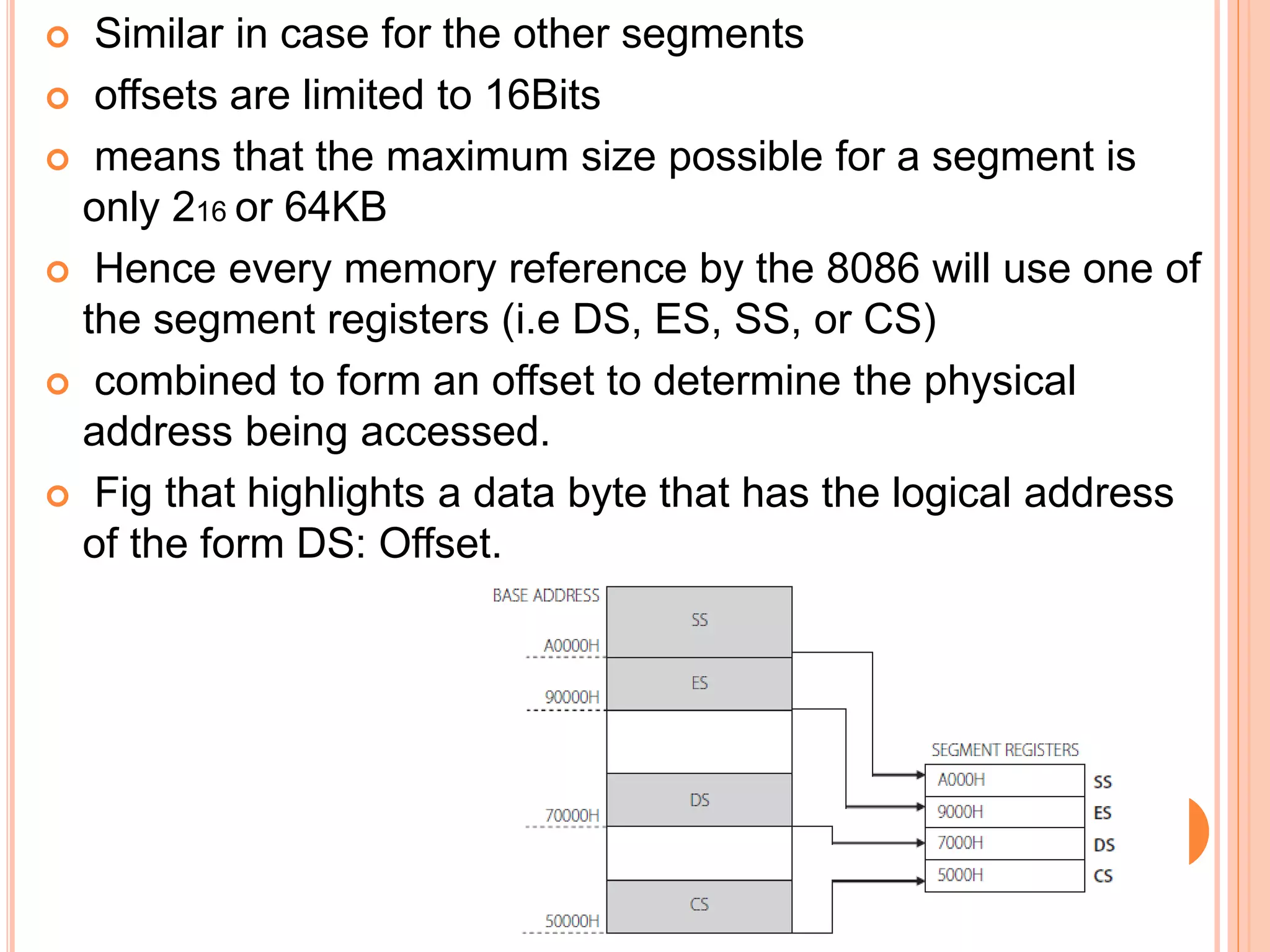  Similar in case for the other segments
 offsets are limited to 16Bits
 means that the maximum size possible for a segment is
only 216 or 64KB
 Hence every memory reference by the 8086 will use one of
the segment registers (i.e DS, ES, SS, or CS)
 combined to form an offset to determine the physical
address being accessed.
 Fig that highlights a data byte that has the logical address
of the form DS: Offset.
 