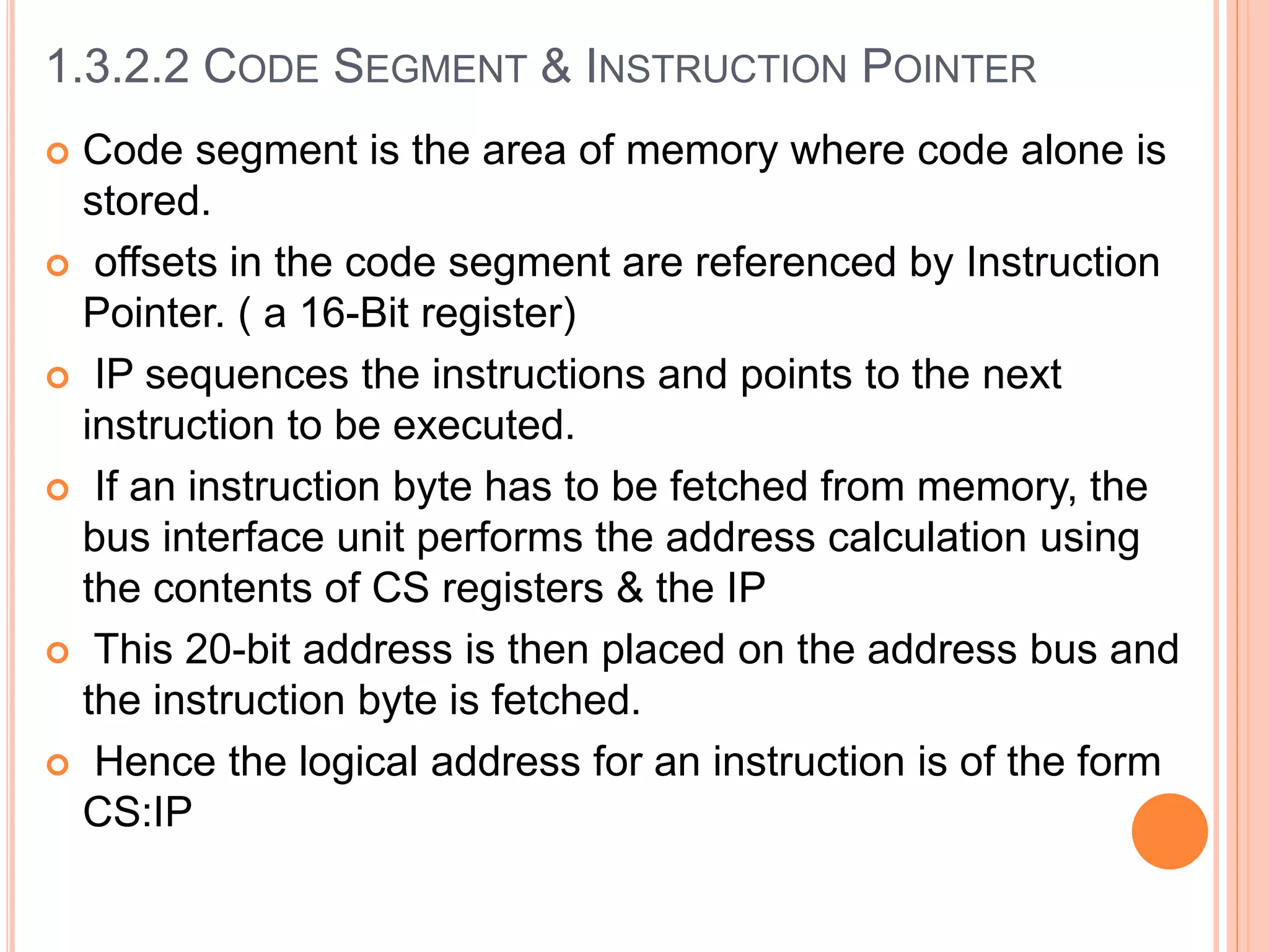  Code segment is the area of memory where code alone is
stored.
 offsets in the code segment are referenced by Instruction
Pointer. ( a 16-Bit register)
 IP sequences the instructions and points to the next
instruction to be executed.
 If an instruction byte has to be fetched from memory, the
bus interface unit performs the address calculation using
the contents of CS registers & the IP
 This 20-bit address is then placed on the address bus and
the instruction byte is fetched.
 Hence the logical address for an instruction is of the form
CS:IP
1.3.2.2 CODE SEGMENT & INSTRUCTION POINTER
 
