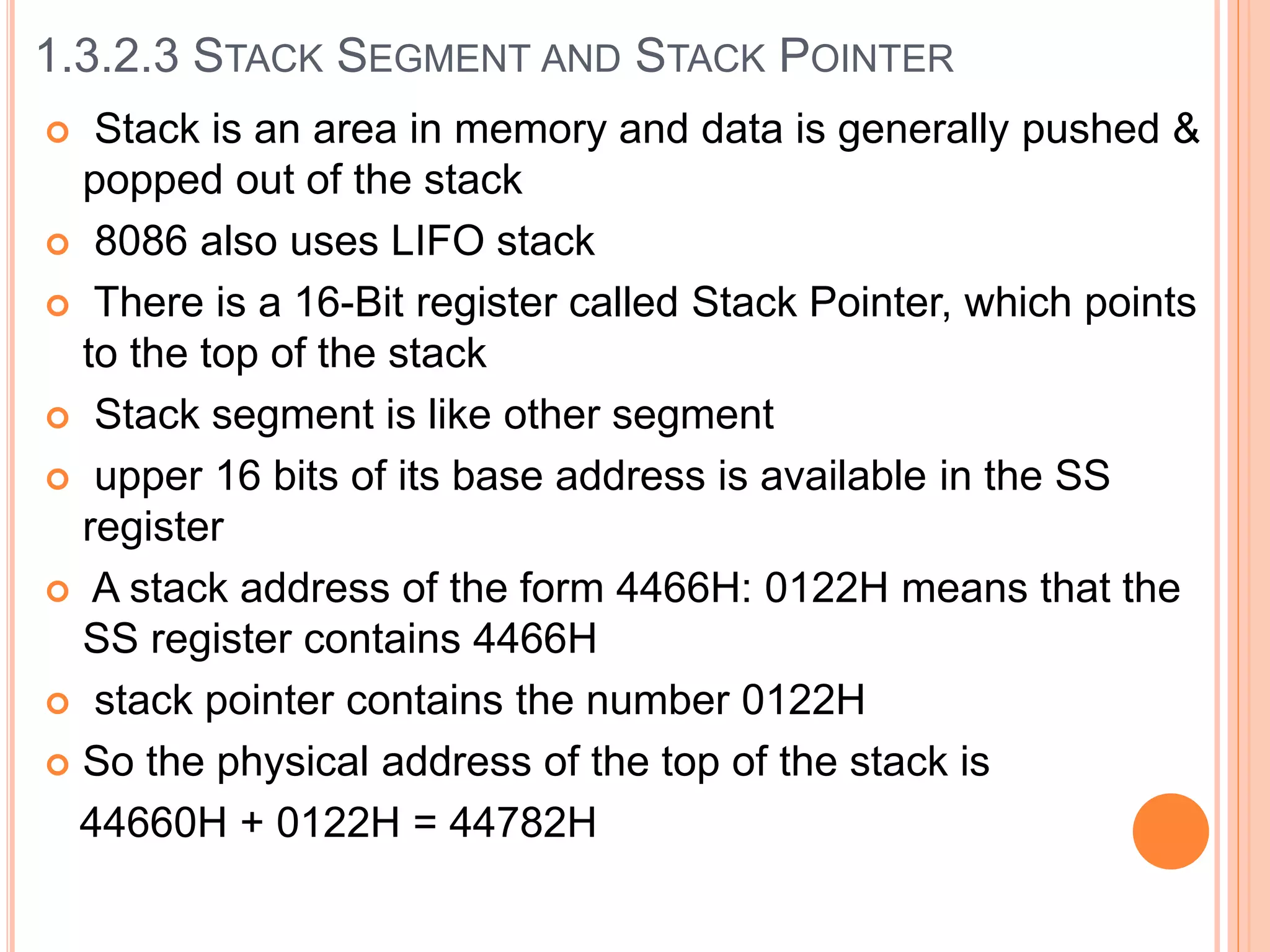  Stack is an area in memory and data is generally pushed &
popped out of the stack
 8086 also uses LIFO stack
 There is a 16-Bit register called Stack Pointer, which points
to the top of the stack
 Stack segment is like other segment
 upper 16 bits of its base address is available in the SS
register
 A stack address of the form 4466H: 0122H means that the
SS register contains 4466H
 stack pointer contains the number 0122H
 So the physical address of the top of the stack is
44660H + 0122H = 44782H
1.3.2.3 STACK SEGMENT AND STACK POINTER
 
