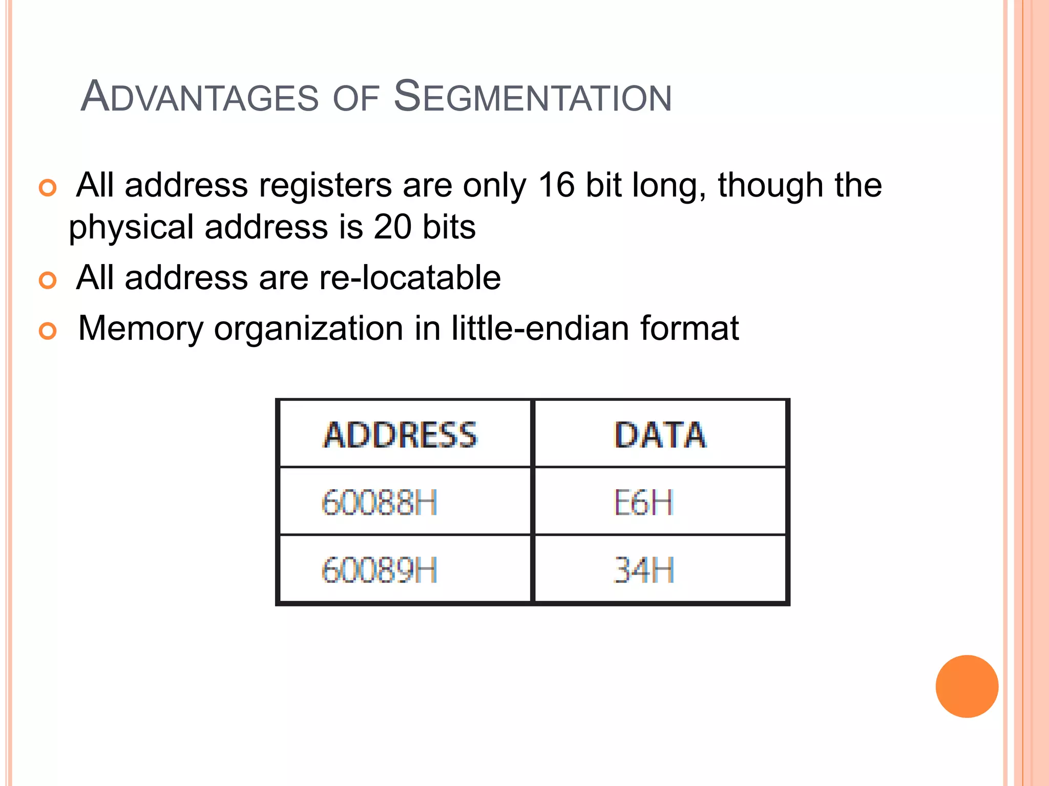 ADVANTAGES OF SEGMENTATION
 All address registers are only 16 bit long, though the
physical address is 20 bits
 All address are re-locatable
 Memory organization in little-endian format
 