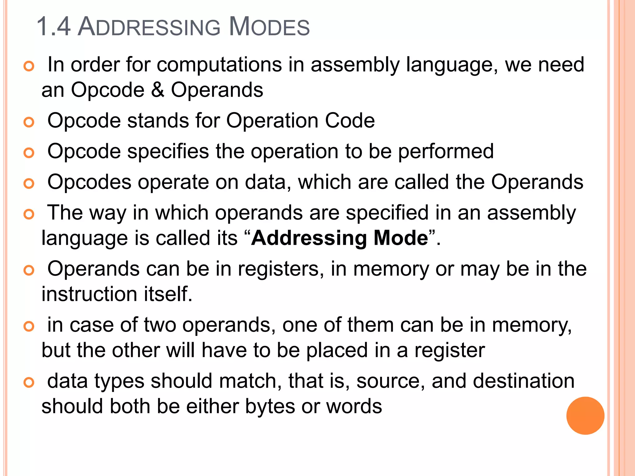  In order for computations in assembly language, we need
an Opcode & Operands
 Opcode stands for Operation Code
 Opcode specifies the operation to be performed
 Opcodes operate on data, which are called the Operands
 The way in which operands are specified in an assembly
language is called its “Addressing Mode”.
 Operands can be in registers, in memory or may be in the
instruction itself.
 in case of two operands, one of them can be in memory,
but the other will have to be placed in a register
 data types should match, that is, source, and destination
should both be either bytes or words
1.4 ADDRESSING MODES
 