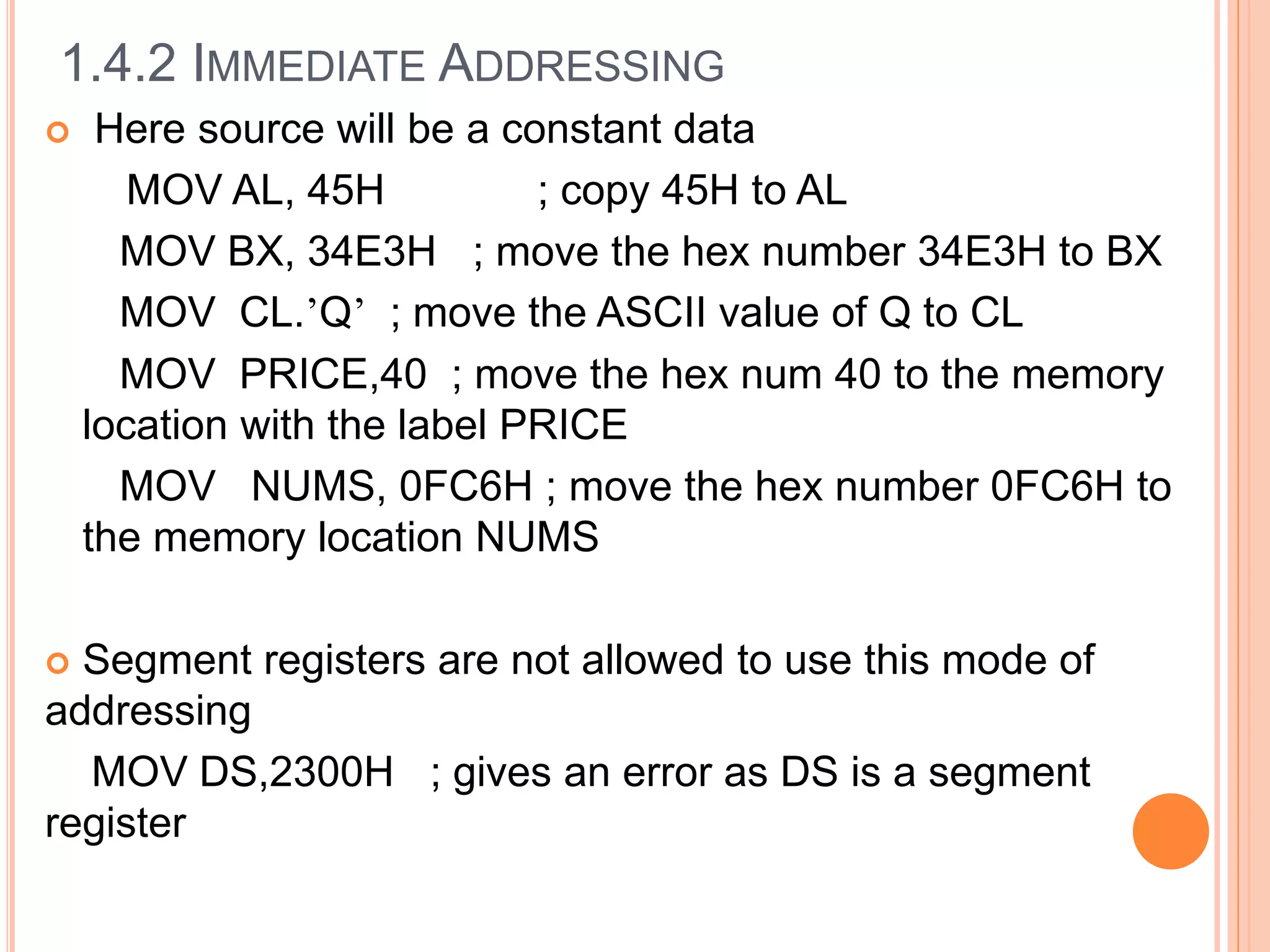  Here source will be a constant data
MOV AL, 45H ; copy 45H to AL
MOV BX, 34E3H ; move the hex number 34E3H to BX
MOV CL.’Q’ ; move the ASCII value of Q to CL
MOV PRICE,40 ; move the hex num 40 to the memory
location with the label PRICE
MOV NUMS, 0FC6H ; move the hex number 0FC6H to
the memory location NUMS
 Segment registers are not allowed to use this mode of
addressing
MOV DS,2300H ; gives an error as DS is a segment
register
1.4.2 IMMEDIATE ADDRESSING
 