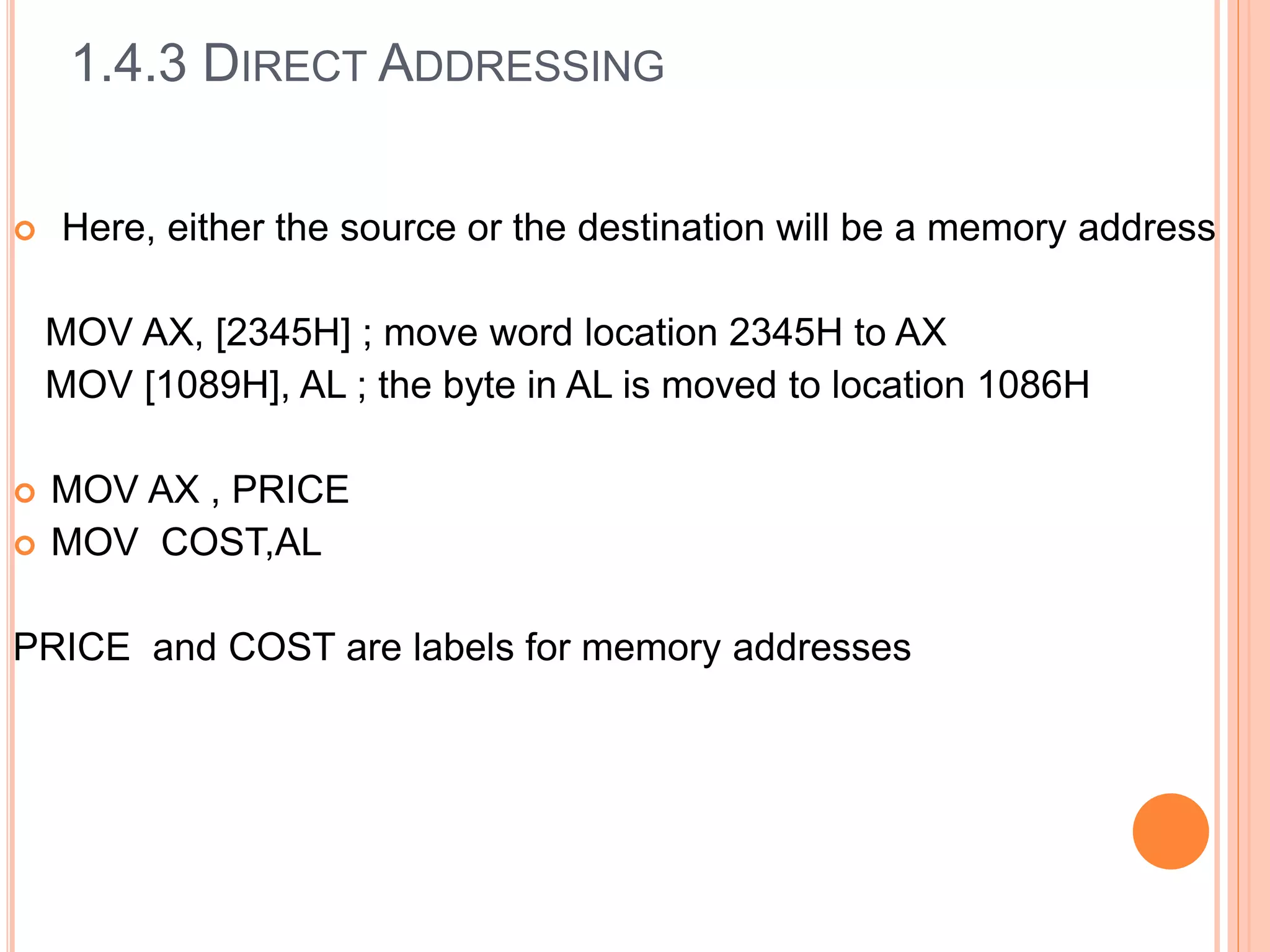  Here, either the source or the destination will be a memory address
MOV AX, [2345H] ; move word location 2345H to AX
MOV [1089H], AL ; the byte in AL is moved to location 1086H
 MOV AX , PRICE
 MOV COST,AL
PRICE and COST are labels for memory addresses
1.4.3 DIRECT ADDRESSING
 