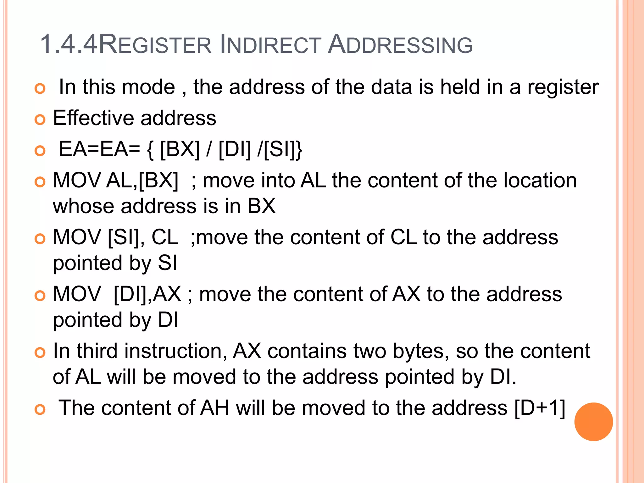 1.4.4REGISTER INDIRECT ADDRESSING
 In this mode , the address of the data is held in a register
 Effective address
 EA=EA= { [BX] / [DI] /[SI]}
 MOV AL,[BX] ; move into AL the content of the location
whose address is in BX
 MOV [SI], CL ;move the content of CL to the address
pointed by SI
 MOV [DI],AX ; move the content of AX to the address
pointed by DI
 In third instruction, AX contains two bytes, so the content
of AL will be moved to the address pointed by DI.
 The content of AH will be moved to the address [D+1]
 